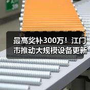 最高奖补300万!江门市推动大规模设备更新及企业技术改造(图2) 最高奖补300万!江门市推动大规模设备更新及企业技术改造(图2)