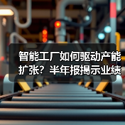 智能工厂如何驱动产能扩张?半年报揭示业绩增长密码(图4) 智能工厂如何驱动产能扩张?半年报揭示业绩增长密码(图4)